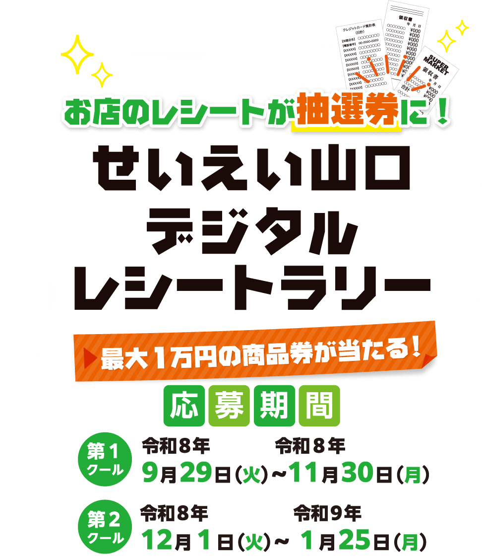 お店のレシートが抽選券に！せいえい山口デジタルレシートラリー 最大1万円の商品券が当たる！ 応募期間 第1クール 令和8年9月29日（火）〜令和8年11月30日（月） 第2クール 令和8年12月1日（火）〜令和9年1月25日（月）
